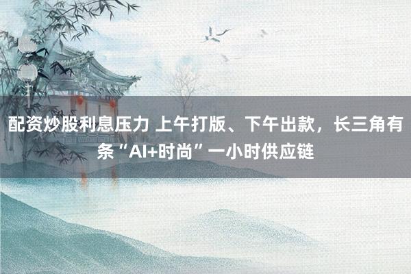 配资炒股利息压力 上午打版、下午出款，长三角有条“AI+时尚”一小时供应链