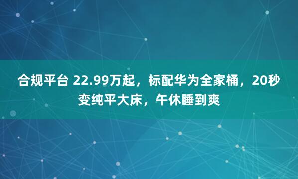 合规平台 22.99万起，标配华为全家桶，20秒变纯平大床，午休睡到爽