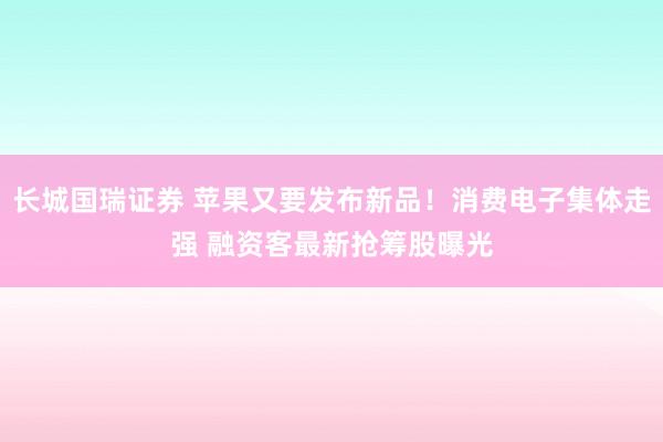 长城国瑞证券 苹果又要发布新品！消费电子集体走强 融资客最新抢筹股曝光