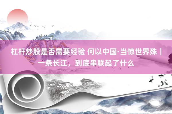 杠杆炒股是否需要经验 何以中国·当惊世界殊｜一条长江，到底串联起了什么