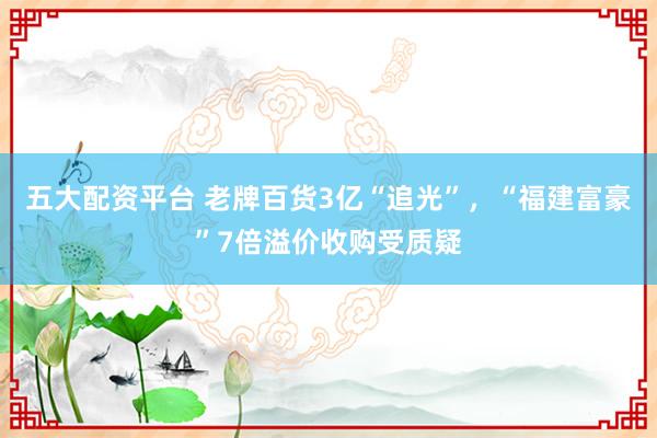 五大配资平台 老牌百货3亿“追光”，“福建富豪”7倍溢价收购受质疑