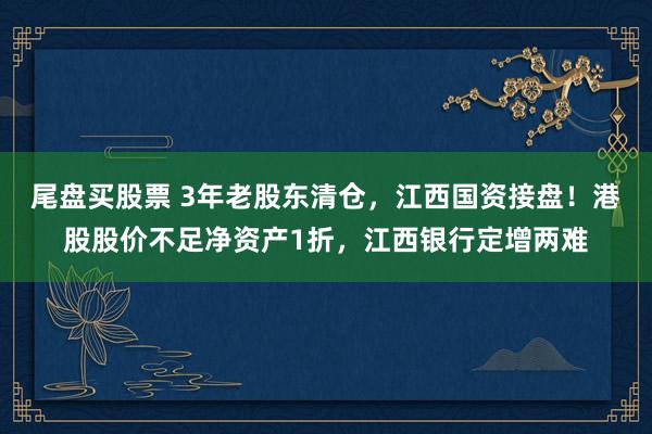 尾盘买股票 3年老股东清仓，江西国资接盘！港股股价不足净资产1折，江西银行定增两难