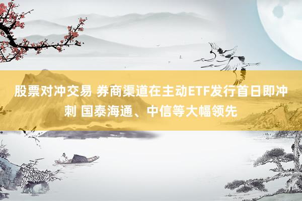 股票对冲交易 券商渠道在主动ETF发行首日即冲刺 国泰海通、中信等大幅领先