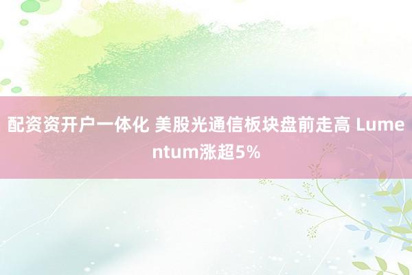 配资资开户一体化 美股光通信板块盘前走高 Lumentum涨超5%