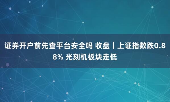证券开户前先查平台安全吗 收盘｜上证指数跌0.88% 光刻机板块走低
