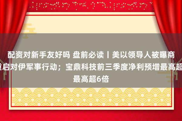 配资对新手友好吗 盘前必读丨美以领导人被曝商讨重启对伊军事行动；宝鼎科技前三季度净利预增最高超6倍