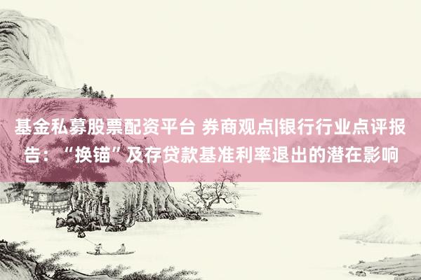 基金私募股票配资平台 券商观点|银行行业点评报告：“换锚”及存贷款基准利率退出的潜在影响
