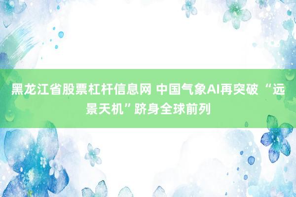 黑龙江省股票杠杆信息网 中国气象AI再突破 “远景天机”跻身全球前列