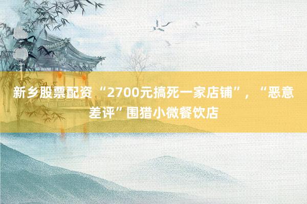 新乡股票配资 “2700元搞死一家店铺”,“恶意差评”围猎小微餐饮店