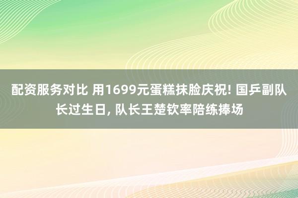 配资服务对比 用1699元蛋糕抹脸庆祝! 国乒副队长过生日, 队长王楚钦率陪练捧场