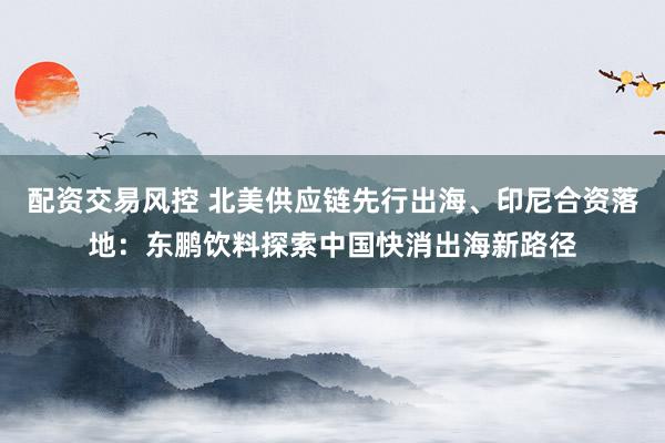 配资交易风控 北美供应链先行出海、印尼合资落地:东鹏饮料探索中国快消出海新路径