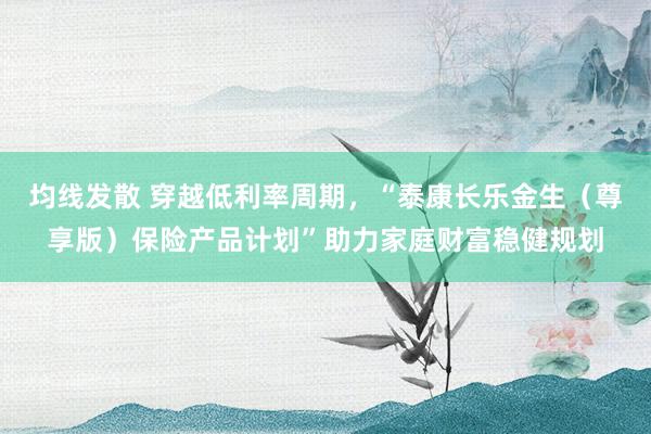 均线发散 穿越低利率周期，“泰康长乐金生（尊享版）保险产品计划”助力家庭财富稳健规划