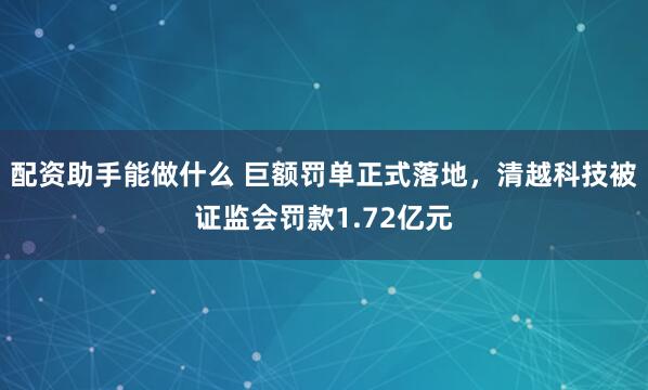配资助手能做什么 巨额罚单正式落地，清越科技被证监会罚款1.72亿元