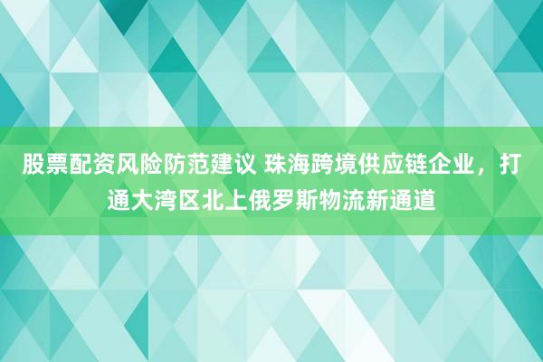 股票配资风险防范建议 珠海跨境供应链企业,打通大湾区北上俄罗斯物流新通道