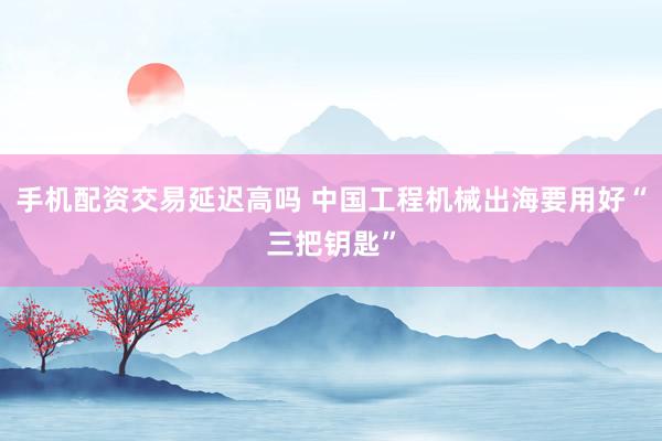 手机配资交易延迟高吗 中国工程机械出海要用好“三把钥匙”
