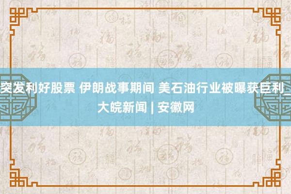 突发利好股票 伊朗战事期间 美石油行业被曝获巨利_大皖新闻 | 安徽网